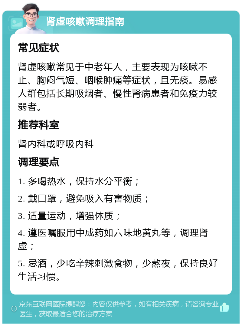 肾虚咳嗽调理指南 常见症状 肾虚咳嗽常见于中老年人，主要表现为咳嗽不止、胸闷气短、咽喉肿痛等症状，且无痰。易感人群包括长期吸烟者、慢性肾病患者和免疫力较弱者。 推荐科室 肾内科或呼吸内科 调理要点 1. 多喝热水，保持水分平衡； 2. 戴口罩，避免吸入有害物质； 3. 适量运动，增强体质； 4. 遵医嘱服用中成药如六味地黄丸等，调理肾虚； 5. 忌酒，少吃辛辣刺激食物，少熬夜，保持良好生活习惯。