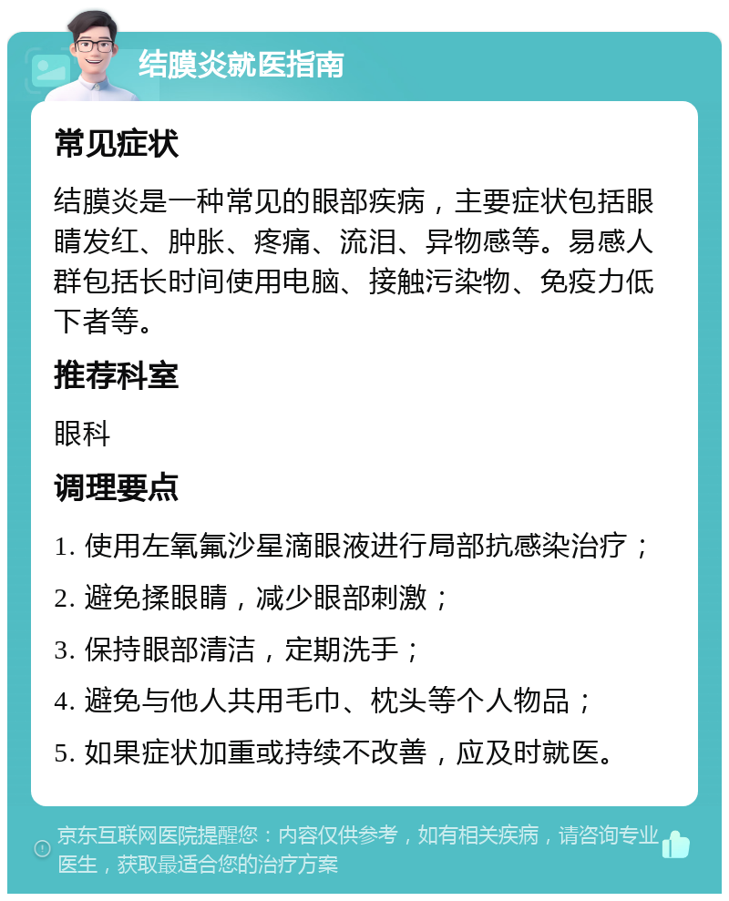 结膜炎就医指南 常见症状 结膜炎是一种常见的眼部疾病，主要症状包括眼睛发红、肿胀、疼痛、流泪、异物感等。易感人群包括长时间使用电脑、接触污染物、免疫力低下者等。 推荐科室 眼科 调理要点 1. 使用左氧氟沙星滴眼液进行局部抗感染治疗； 2. 避免揉眼睛，减少眼部刺激； 3. 保持眼部清洁，定期洗手； 4. 避免与他人共用毛巾、枕头等个人物品； 5. 如果症状加重或持续不改善，应及时就医。