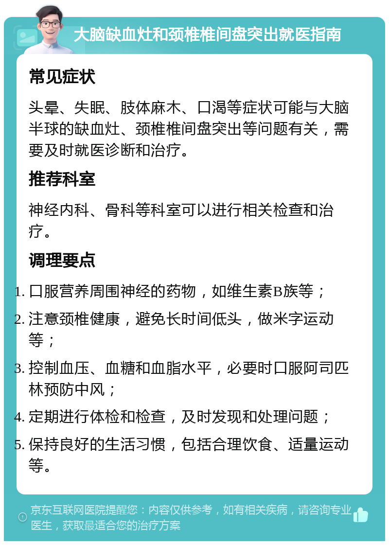 大脑缺血灶和颈椎椎间盘突出就医指南 常见症状 头晕、失眠、肢体麻木、口渴等症状可能与大脑半球的缺血灶、颈椎椎间盘突出等问题有关，需要及时就医诊断和治疗。 推荐科室 神经内科、骨科等科室可以进行相关检查和治疗。 调理要点 口服营养周围神经的药物，如维生素B族等； 注意颈椎健康，避免长时间低头，做米字运动等； 控制血压、血糖和血脂水平，必要时口服阿司匹林预防中风； 定期进行体检和检查，及时发现和处理问题； 保持良好的生活习惯，包括合理饮食、适量运动等。