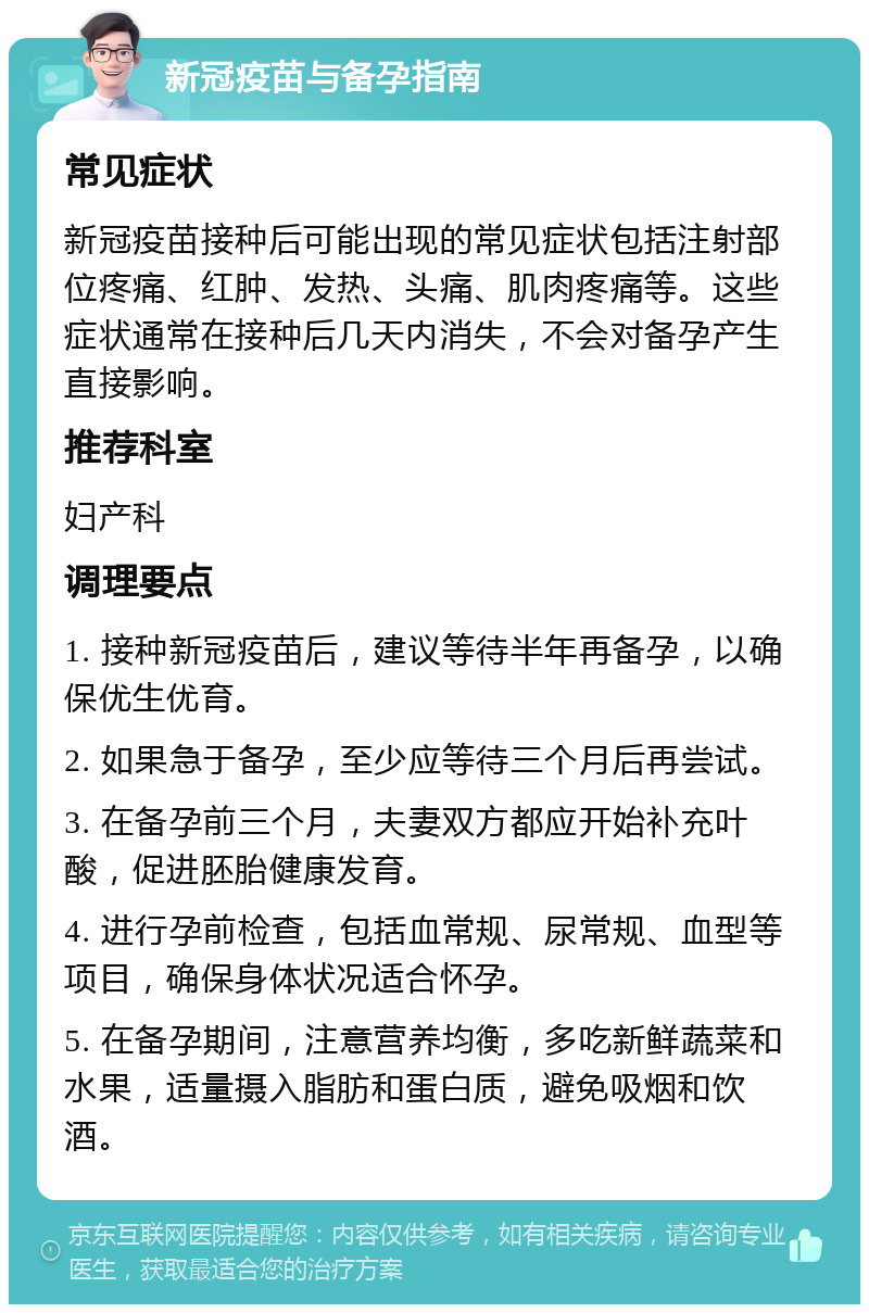 新冠疫苗与备孕指南 常见症状 新冠疫苗接种后可能出现的常见症状包括注射部位疼痛、红肿、发热、头痛、肌肉疼痛等。这些症状通常在接种后几天内消失，不会对备孕产生直接影响。 推荐科室 妇产科 调理要点 1. 接种新冠疫苗后，建议等待半年再备孕，以确保优生优育。 2. 如果急于备孕，至少应等待三个月后再尝试。 3. 在备孕前三个月，夫妻双方都应开始补充叶酸，促进胚胎健康发育。 4. 进行孕前检查，包括血常规、尿常规、血型等项目，确保身体状况适合怀孕。 5. 在备孕期间，注意营养均衡，多吃新鲜蔬菜和水果，适量摄入脂肪和蛋白质，避免吸烟和饮酒。