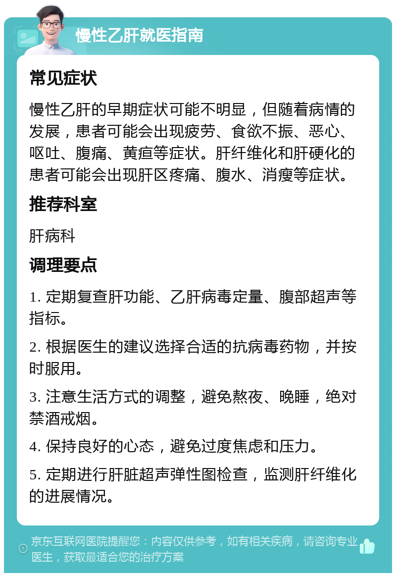 慢性乙肝就医指南 常见症状 慢性乙肝的早期症状可能不明显，但随着病情的发展，患者可能会出现疲劳、食欲不振、恶心、呕吐、腹痛、黄疸等症状。肝纤维化和肝硬化的患者可能会出现肝区疼痛、腹水、消瘦等症状。 推荐科室 肝病科 调理要点 1. 定期复查肝功能、乙肝病毒定量、腹部超声等指标。 2. 根据医生的建议选择合适的抗病毒药物，并按时服用。 3. 注意生活方式的调整，避免熬夜、晚睡，绝对禁酒戒烟。 4. 保持良好的心态，避免过度焦虑和压力。 5. 定期进行肝脏超声弹性图检查，监测肝纤维化的进展情况。