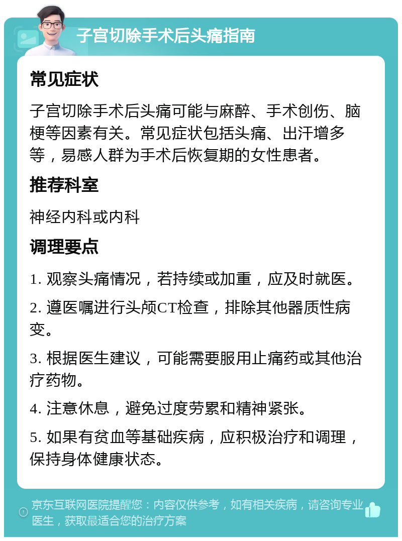 子宫切除手术后头痛指南 常见症状 子宫切除手术后头痛可能与麻醉、手术创伤、脑梗等因素有关。常见症状包括头痛、出汗增多等，易感人群为手术后恢复期的女性患者。 推荐科室 神经内科或内科 调理要点 1. 观察头痛情况，若持续或加重，应及时就医。 2. 遵医嘱进行头颅CT检查，排除其他器质性病变。 3. 根据医生建议，可能需要服用止痛药或其他治疗药物。 4. 注意休息，避免过度劳累和精神紧张。 5. 如果有贫血等基础疾病，应积极治疗和调理，保持身体健康状态。