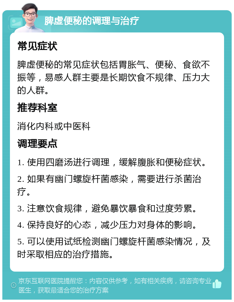 脾虚便秘的调理与治疗 常见症状 脾虚便秘的常见症状包括胃胀气、便秘、食欲不振等，易感人群主要是长期饮食不规律、压力大的人群。 推荐科室 消化内科或中医科 调理要点 1. 使用四磨汤进行调理，缓解腹胀和便秘症状。 2. 如果有幽门螺旋杆菌感染，需要进行杀菌治疗。 3. 注意饮食规律，避免暴饮暴食和过度劳累。 4. 保持良好的心态，减少压力对身体的影响。 5. 可以使用试纸检测幽门螺旋杆菌感染情况，及时采取相应的治疗措施。