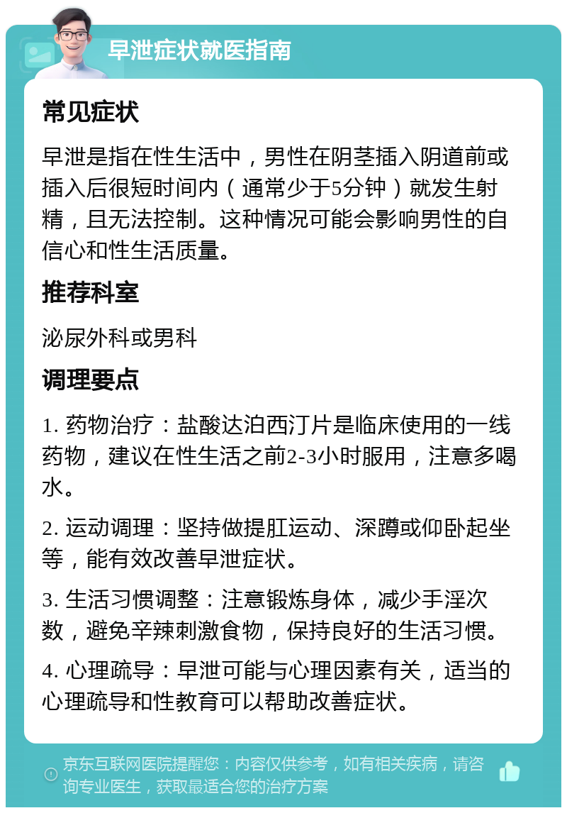 早泄症状就医指南 常见症状 早泄是指在性生活中，男性在阴茎插入阴道前或插入后很短时间内（通常少于5分钟）就发生射精，且无法控制。这种情况可能会影响男性的自信心和性生活质量。 推荐科室 泌尿外科或男科 调理要点 1. 药物治疗：盐酸达泊西汀片是临床使用的一线药物，建议在性生活之前2-3小时服用，注意多喝水。 2. 运动调理：坚持做提肛运动、深蹲或仰卧起坐等，能有效改善早泄症状。 3. 生活习惯调整：注意锻炼身体，减少手淫次数，避免辛辣刺激食物，保持良好的生活习惯。 4. 心理疏导：早泄可能与心理因素有关，适当的心理疏导和性教育可以帮助改善症状。