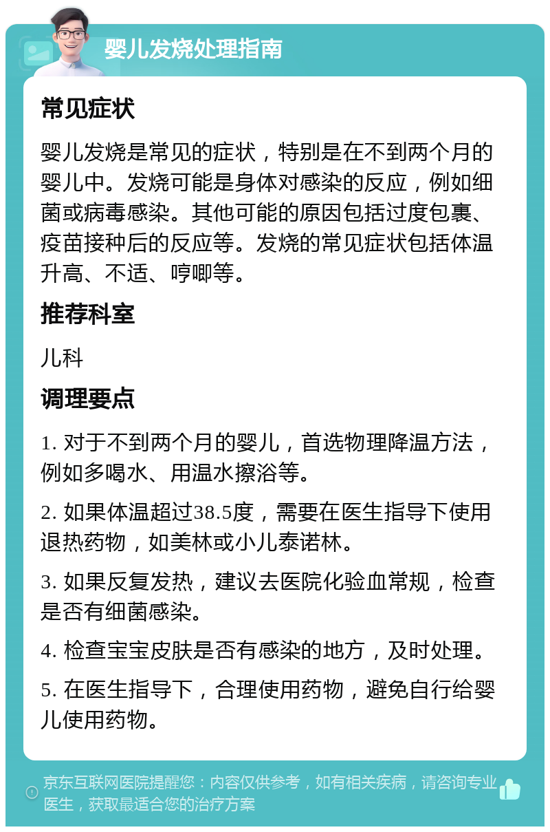 婴儿发烧处理指南 常见症状 婴儿发烧是常见的症状，特别是在不到两个月的婴儿中。发烧可能是身体对感染的反应，例如细菌或病毒感染。其他可能的原因包括过度包裹、疫苗接种后的反应等。发烧的常见症状包括体温升高、不适、哼唧等。 推荐科室 儿科 调理要点 1. 对于不到两个月的婴儿，首选物理降温方法，例如多喝水、用温水擦浴等。 2. 如果体温超过38.5度，需要在医生指导下使用退热药物，如美林或小儿泰诺林。 3. 如果反复发热，建议去医院化验血常规，检查是否有细菌感染。 4. 检查宝宝皮肤是否有感染的地方，及时处理。 5. 在医生指导下，合理使用药物，避免自行给婴儿使用药物。