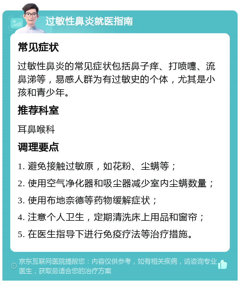 过敏性鼻炎就医指南 常见症状 过敏性鼻炎的常见症状包括鼻子痒、打喷嚏、流鼻涕等，易感人群为有过敏史的个体，尤其是小孩和青少年。 推荐科室 耳鼻喉科 调理要点 1. 避免接触过敏原，如花粉、尘螨等； 2. 使用空气净化器和吸尘器减少室内尘螨数量； 3. 使用布地奈德等药物缓解症状； 4. 注意个人卫生，定期清洗床上用品和窗帘； 5. 在医生指导下进行免疫疗法等治疗措施。