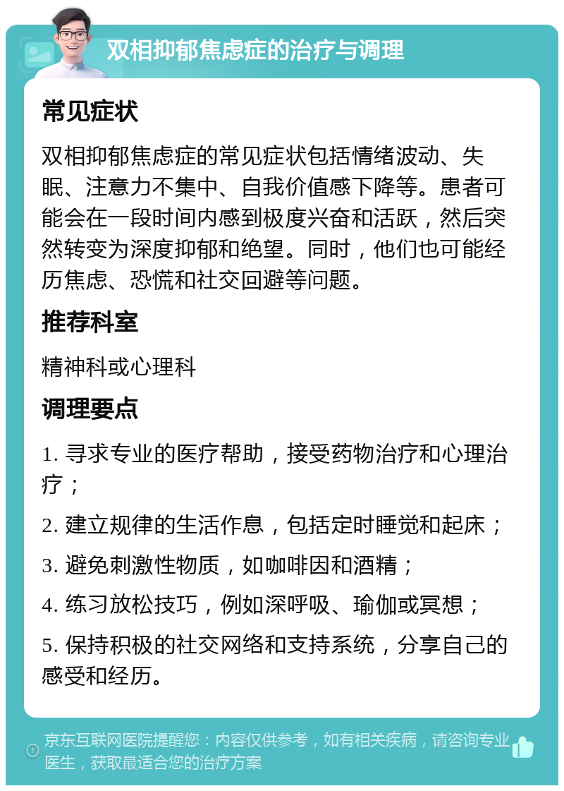 双相抑郁焦虑症的治疗与调理 常见症状 双相抑郁焦虑症的常见症状包括情绪波动、失眠、注意力不集中、自我价值感下降等。患者可能会在一段时间内感到极度兴奋和活跃，然后突然转变为深度抑郁和绝望。同时，他们也可能经历焦虑、恐慌和社交回避等问题。 推荐科室 精神科或心理科 调理要点 1. 寻求专业的医疗帮助，接受药物治疗和心理治疗； 2. 建立规律的生活作息，包括定时睡觉和起床； 3. 避免刺激性物质，如咖啡因和酒精； 4. 练习放松技巧，例如深呼吸、瑜伽或冥想； 5. 保持积极的社交网络和支持系统，分享自己的感受和经历。