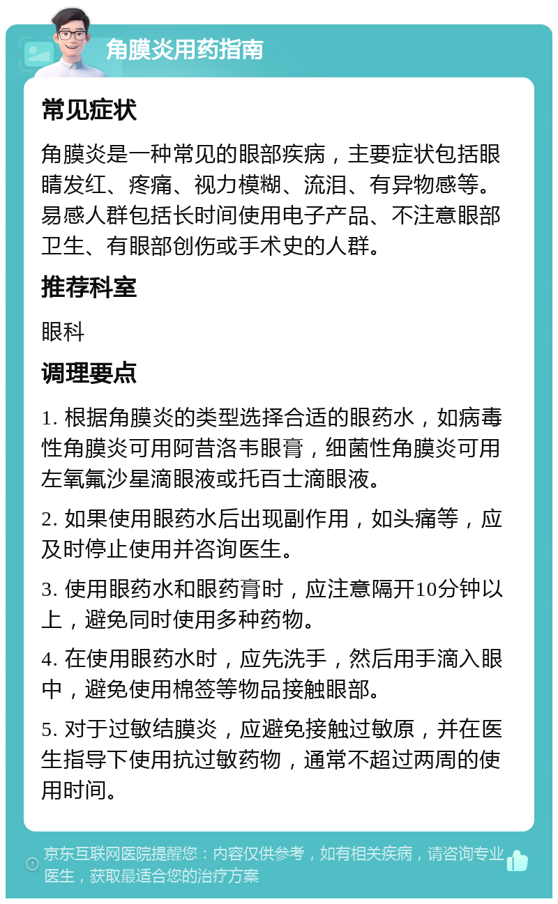 角膜炎用药指南 常见症状 角膜炎是一种常见的眼部疾病，主要症状包括眼睛发红、疼痛、视力模糊、流泪、有异物感等。易感人群包括长时间使用电子产品、不注意眼部卫生、有眼部创伤或手术史的人群。 推荐科室 眼科 调理要点 1. 根据角膜炎的类型选择合适的眼药水，如病毒性角膜炎可用阿昔洛韦眼膏，细菌性角膜炎可用左氧氟沙星滴眼液或托百士滴眼液。 2. 如果使用眼药水后出现副作用，如头痛等，应及时停止使用并咨询医生。 3. 使用眼药水和眼药膏时，应注意隔开10分钟以上，避免同时使用多种药物。 4. 在使用眼药水时，应先洗手，然后用手滴入眼中，避免使用棉签等物品接触眼部。 5. 对于过敏结膜炎，应避免接触过敏原，并在医生指导下使用抗过敏药物，通常不超过两周的使用时间。