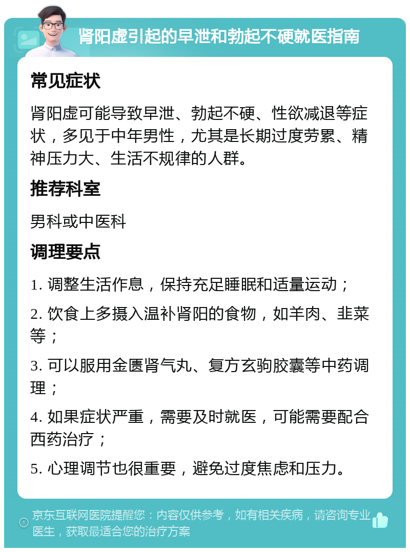 肾阳虚引起的早泄和勃起不硬就医指南 常见症状 肾阳虚可能导致早泄、勃起不硬、性欲减退等症状，多见于中年男性，尤其是长期过度劳累、精神压力大、生活不规律的人群。 推荐科室 男科或中医科 调理要点 1. 调整生活作息，保持充足睡眠和适量运动； 2. 饮食上多摄入温补肾阳的食物，如羊肉、韭菜等； 3. 可以服用金匮肾气丸、复方玄驹胶囊等中药调理； 4. 如果症状严重，需要及时就医，可能需要配合西药治疗； 5. 心理调节也很重要，避免过度焦虑和压力。