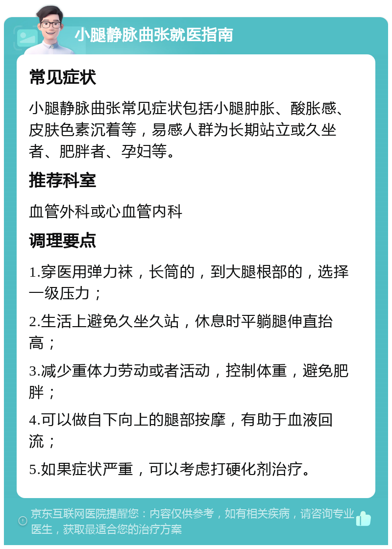 小腿静脉曲张就医指南 常见症状 小腿静脉曲张常见症状包括小腿肿胀、酸胀感、皮肤色素沉着等，易感人群为长期站立或久坐者、肥胖者、孕妇等。 推荐科室 血管外科或心血管内科 调理要点 1.穿医用弹力袜，长筒的，到大腿根部的，选择一级压力； 2.生活上避免久坐久站，休息时平躺腿伸直抬高； 3.减少重体力劳动或者活动，控制体重，避免肥胖； 4.可以做自下向上的腿部按摩，有助于血液回流； 5.如果症状严重，可以考虑打硬化剂治疗。