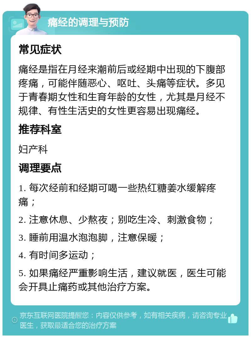 痛经的调理与预防 常见症状 痛经是指在月经来潮前后或经期中出现的下腹部疼痛，可能伴随恶心、呕吐、头痛等症状。多见于青春期女性和生育年龄的女性，尤其是月经不规律、有性生活史的女性更容易出现痛经。 推荐科室 妇产科 调理要点 1. 每次经前和经期可喝一些热红糖姜水缓解疼痛； 2. 注意休息、少熬夜；别吃生冷、刺激食物； 3. 睡前用温水泡泡脚，注意保暖； 4. 有时间多运动； 5. 如果痛经严重影响生活，建议就医，医生可能会开具止痛药或其他治疗方案。