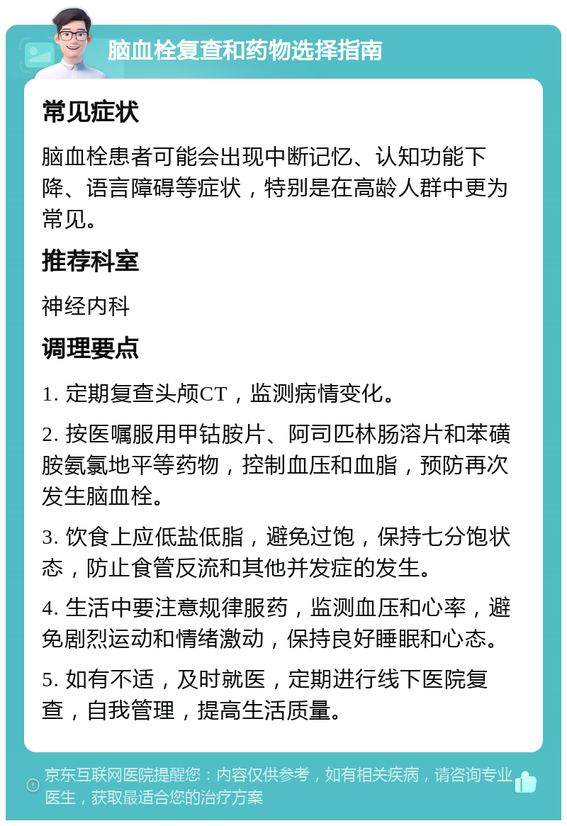 脑血栓复查和药物选择指南 常见症状 脑血栓患者可能会出现中断记忆、认知功能下降、语言障碍等症状，特别是在高龄人群中更为常见。 推荐科室 神经内科 调理要点 1. 定期复查头颅CT，监测病情变化。 2. 按医嘱服用甲钴胺片、阿司匹林肠溶片和苯磺胺氨氯地平等药物，控制血压和血脂，预防再次发生脑血栓。 3. 饮食上应低盐低脂，避免过饱，保持七分饱状态，防止食管反流和其他并发症的发生。 4. 生活中要注意规律服药，监测血压和心率，避免剧烈运动和情绪激动，保持良好睡眠和心态。 5. 如有不适，及时就医，定期进行线下医院复查，自我管理，提高生活质量。