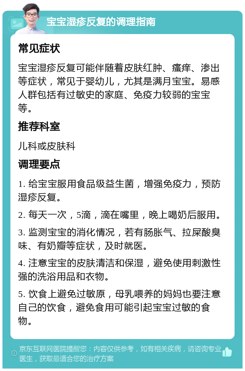 宝宝湿疹反复的调理指南 常见症状 宝宝湿疹反复可能伴随着皮肤红肿、瘙痒、渗出等症状，常见于婴幼儿，尤其是满月宝宝。易感人群包括有过敏史的家庭、免疫力较弱的宝宝等。 推荐科室 儿科或皮肤科 调理要点 1. 给宝宝服用食品级益生菌，增强免疫力，预防湿疹反复。 2. 每天一次，5滴，滴在嘴里，晚上喝奶后服用。 3. 监测宝宝的消化情况，若有肠胀气、拉屎酸臭味、有奶瓣等症状，及时就医。 4. 注意宝宝的皮肤清洁和保湿，避免使用刺激性强的洗浴用品和衣物。 5. 饮食上避免过敏原，母乳喂养的妈妈也要注意自己的饮食，避免食用可能引起宝宝过敏的食物。