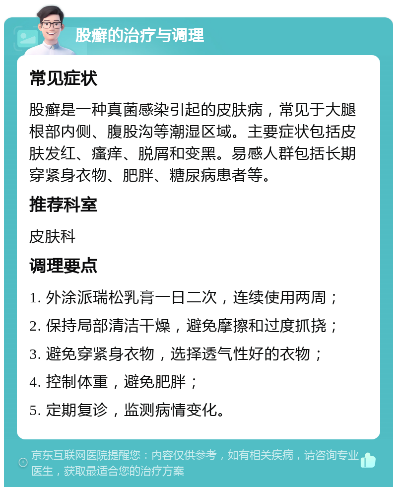 股癣的治疗与调理 常见症状 股癣是一种真菌感染引起的皮肤病，常见于大腿根部内侧、腹股沟等潮湿区域。主要症状包括皮肤发红、瘙痒、脱屑和变黑。易感人群包括长期穿紧身衣物、肥胖、糖尿病患者等。 推荐科室 皮肤科 调理要点 1. 外涂派瑞松乳膏一日二次，连续使用两周； 2. 保持局部清洁干燥，避免摩擦和过度抓挠； 3. 避免穿紧身衣物，选择透气性好的衣物； 4. 控制体重，避免肥胖； 5. 定期复诊，监测病情变化。