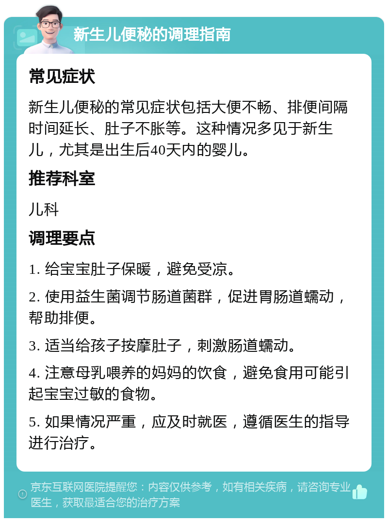 新生儿便秘的调理指南 常见症状 新生儿便秘的常见症状包括大便不畅、排便间隔时间延长、肚子不胀等。这种情况多见于新生儿，尤其是出生后40天内的婴儿。 推荐科室 儿科 调理要点 1. 给宝宝肚子保暖，避免受凉。 2. 使用益生菌调节肠道菌群，促进胃肠道蠕动，帮助排便。 3. 适当给孩子按摩肚子，刺激肠道蠕动。 4. 注意母乳喂养的妈妈的饮食，避免食用可能引起宝宝过敏的食物。 5. 如果情况严重，应及时就医，遵循医生的指导进行治疗。