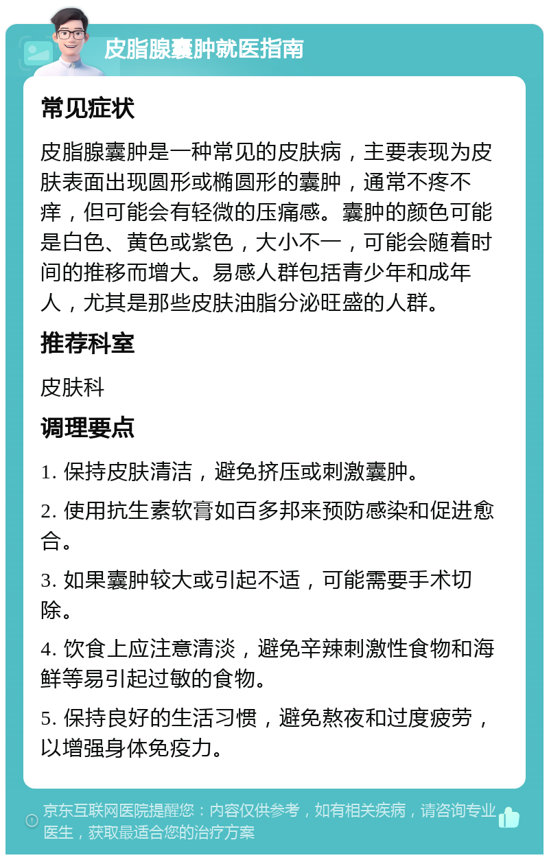 皮脂腺囊肿就医指南 常见症状 皮脂腺囊肿是一种常见的皮肤病，主要表现为皮肤表面出现圆形或椭圆形的囊肿，通常不疼不痒，但可能会有轻微的压痛感。囊肿的颜色可能是白色、黄色或紫色，大小不一，可能会随着时间的推移而增大。易感人群包括青少年和成年人，尤其是那些皮肤油脂分泌旺盛的人群。 推荐科室 皮肤科 调理要点 1. 保持皮肤清洁，避免挤压或刺激囊肿。 2. 使用抗生素软膏如百多邦来预防感染和促进愈合。 3. 如果囊肿较大或引起不适，可能需要手术切除。 4. 饮食上应注意清淡，避免辛辣刺激性食物和海鲜等易引起过敏的食物。 5. 保持良好的生活习惯，避免熬夜和过度疲劳，以增强身体免疫力。