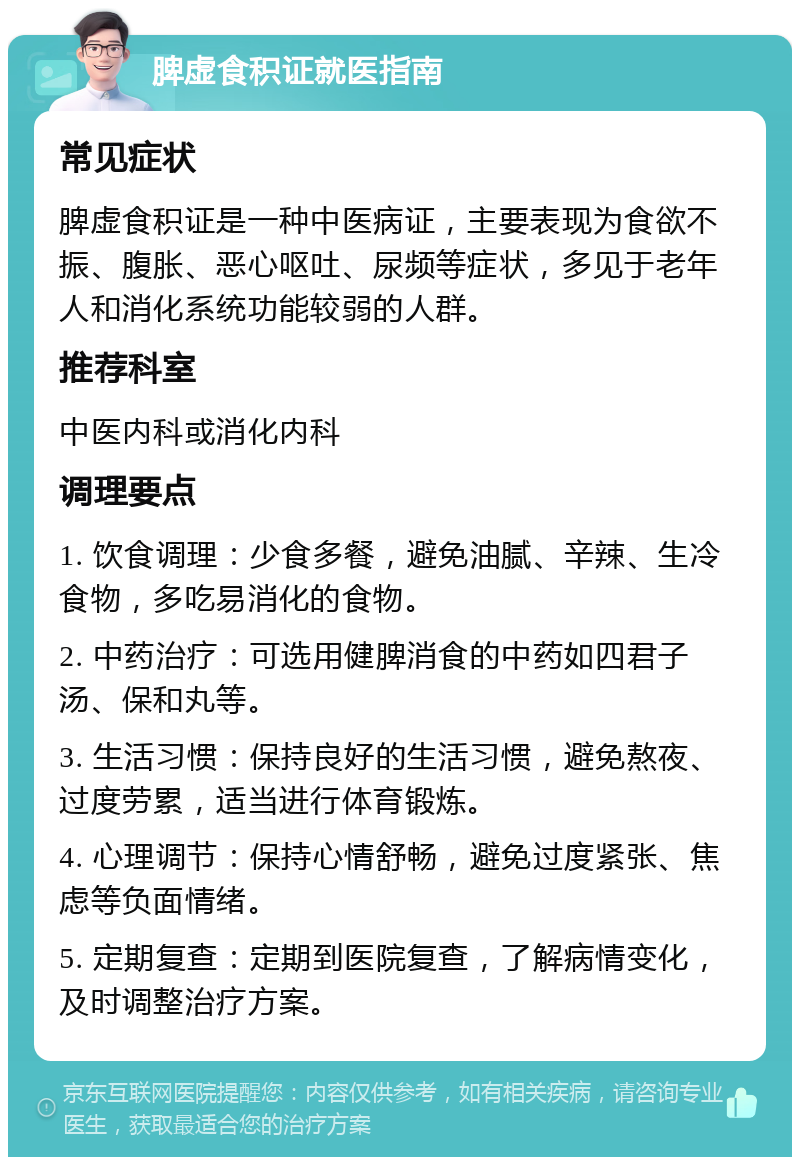 脾虚食积证就医指南 常见症状 脾虚食积证是一种中医病证，主要表现为食欲不振、腹胀、恶心呕吐、尿频等症状，多见于老年人和消化系统功能较弱的人群。 推荐科室 中医内科或消化内科 调理要点 1. 饮食调理：少食多餐，避免油腻、辛辣、生冷食物，多吃易消化的食物。 2. 中药治疗：可选用健脾消食的中药如四君子汤、保和丸等。 3. 生活习惯：保持良好的生活习惯，避免熬夜、过度劳累，适当进行体育锻炼。 4. 心理调节：保持心情舒畅，避免过度紧张、焦虑等负面情绪。 5. 定期复查：定期到医院复查，了解病情变化，及时调整治疗方案。