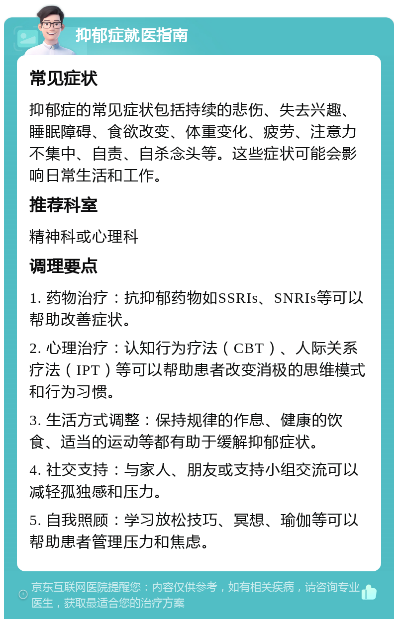 抑郁症就医指南 常见症状 抑郁症的常见症状包括持续的悲伤、失去兴趣、睡眠障碍、食欲改变、体重变化、疲劳、注意力不集中、自责、自杀念头等。这些症状可能会影响日常生活和工作。 推荐科室 精神科或心理科 调理要点 1. 药物治疗：抗抑郁药物如SSRIs、SNRIs等可以帮助改善症状。 2. 心理治疗：认知行为疗法（CBT）、人际关系疗法（IPT）等可以帮助患者改变消极的思维模式和行为习惯。 3. 生活方式调整：保持规律的作息、健康的饮食、适当的运动等都有助于缓解抑郁症状。 4. 社交支持：与家人、朋友或支持小组交流可以减轻孤独感和压力。 5. 自我照顾：学习放松技巧、冥想、瑜伽等可以帮助患者管理压力和焦虑。