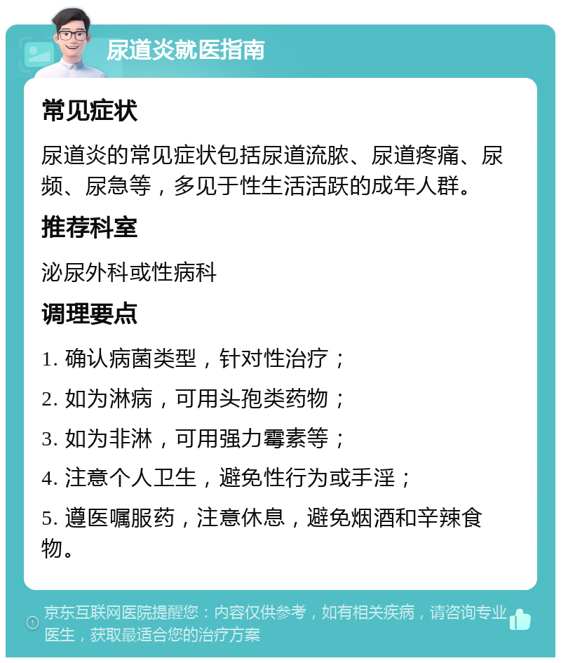 尿道炎就医指南 常见症状 尿道炎的常见症状包括尿道流脓、尿道疼痛、尿频、尿急等，多见于性生活活跃的成年人群。 推荐科室 泌尿外科或性病科 调理要点 1. 确认病菌类型，针对性治疗； 2. 如为淋病，可用头孢类药物； 3. 如为非淋，可用强力霉素等； 4. 注意个人卫生，避免性行为或手淫； 5. 遵医嘱服药，注意休息，避免烟酒和辛辣食物。