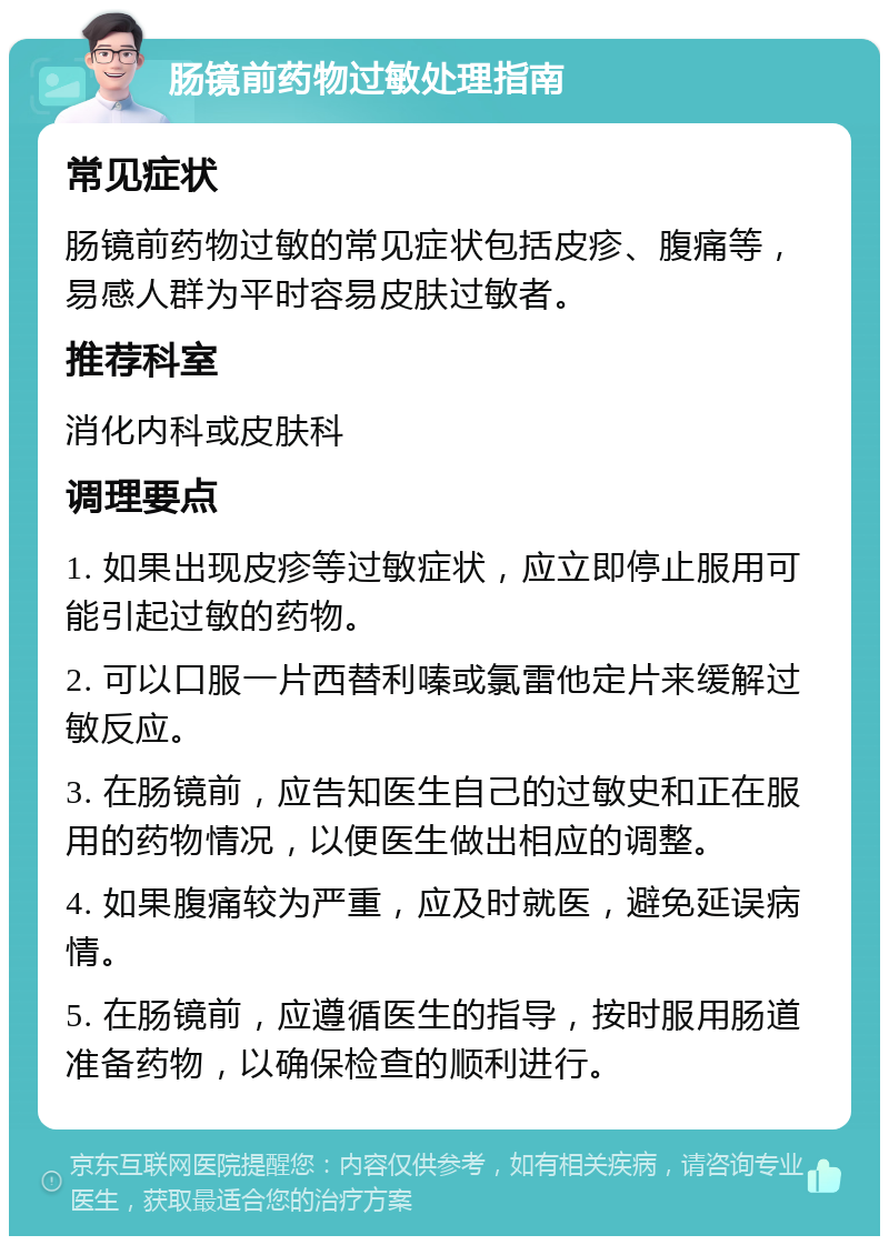 肠镜前药物过敏处理指南 常见症状 肠镜前药物过敏的常见症状包括皮疹、腹痛等，易感人群为平时容易皮肤过敏者。 推荐科室 消化内科或皮肤科 调理要点 1. 如果出现皮疹等过敏症状，应立即停止服用可能引起过敏的药物。 2. 可以口服一片西替利嗪或氯雷他定片来缓解过敏反应。 3. 在肠镜前，应告知医生自己的过敏史和正在服用的药物情况，以便医生做出相应的调整。 4. 如果腹痛较为严重，应及时就医，避免延误病情。 5. 在肠镜前，应遵循医生的指导，按时服用肠道准备药物，以确保检查的顺利进行。