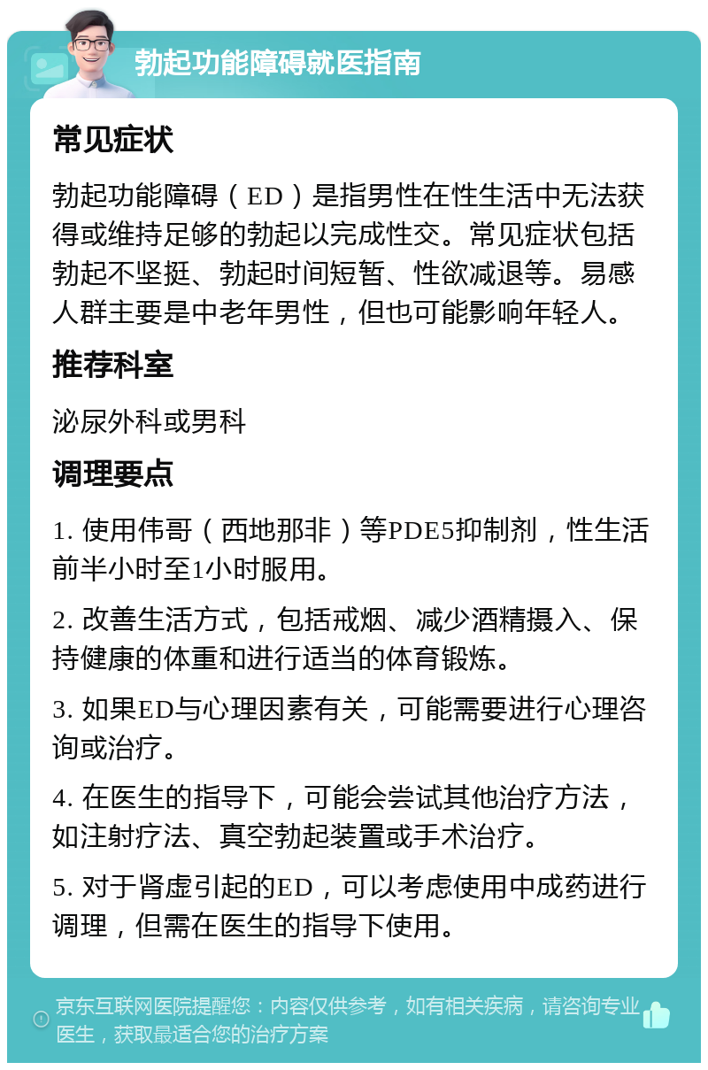 勃起功能障碍就医指南 常见症状 勃起功能障碍（ED）是指男性在性生活中无法获得或维持足够的勃起以完成性交。常见症状包括勃起不坚挺、勃起时间短暂、性欲减退等。易感人群主要是中老年男性，但也可能影响年轻人。 推荐科室 泌尿外科或男科 调理要点 1. 使用伟哥（西地那非）等PDE5抑制剂，性生活前半小时至1小时服用。 2. 改善生活方式，包括戒烟、减少酒精摄入、保持健康的体重和进行适当的体育锻炼。 3. 如果ED与心理因素有关，可能需要进行心理咨询或治疗。 4. 在医生的指导下，可能会尝试其他治疗方法，如注射疗法、真空勃起装置或手术治疗。 5. 对于肾虚引起的ED，可以考虑使用中成药进行调理，但需在医生的指导下使用。