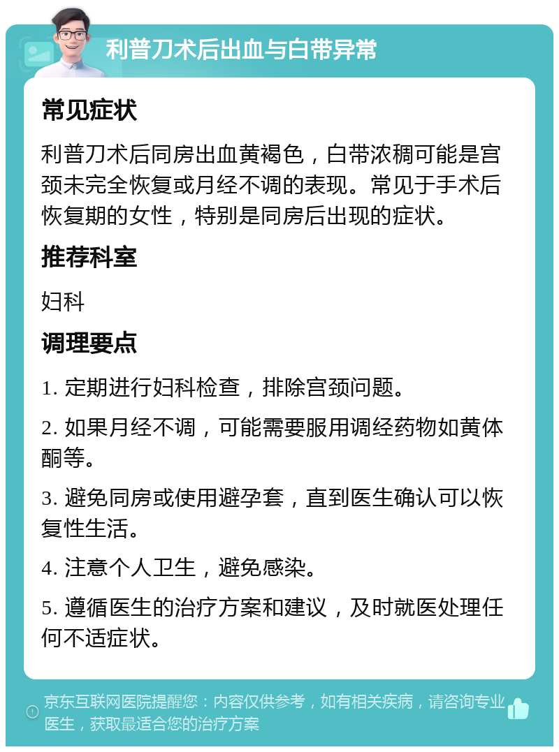 利普刀术后出血与白带异常 常见症状 利普刀术后同房出血黄褐色，白带浓稠可能是宫颈未完全恢复或月经不调的表现。常见于手术后恢复期的女性，特别是同房后出现的症状。 推荐科室 妇科 调理要点 1. 定期进行妇科检查，排除宫颈问题。 2. 如果月经不调，可能需要服用调经药物如黄体酮等。 3. 避免同房或使用避孕套，直到医生确认可以恢复性生活。 4. 注意个人卫生，避免感染。 5. 遵循医生的治疗方案和建议，及时就医处理任何不适症状。