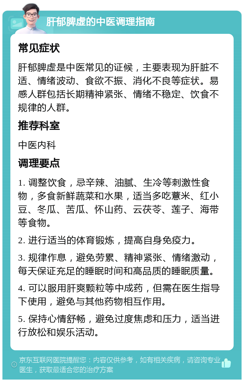 肝郁脾虚的中医调理指南 常见症状 肝郁脾虚是中医常见的证候，主要表现为肝脏不适、情绪波动、食欲不振、消化不良等症状。易感人群包括长期精神紧张、情绪不稳定、饮食不规律的人群。 推荐科室 中医内科 调理要点 1. 调整饮食，忌辛辣、油腻、生冷等刺激性食物，多食新鲜蔬菜和水果，适当多吃薏米、红小豆、冬瓜、苦瓜、怀山药、云茯苓、莲子、海带等食物。 2. 进行适当的体育锻炼，提高自身免疫力。 3. 规律作息，避免劳累、精神紧张、情绪激动，每天保证充足的睡眠时间和高品质的睡眠质量。 4. 可以服用肝爽颗粒等中成药，但需在医生指导下使用，避免与其他药物相互作用。 5. 保持心情舒畅，避免过度焦虑和压力，适当进行放松和娱乐活动。