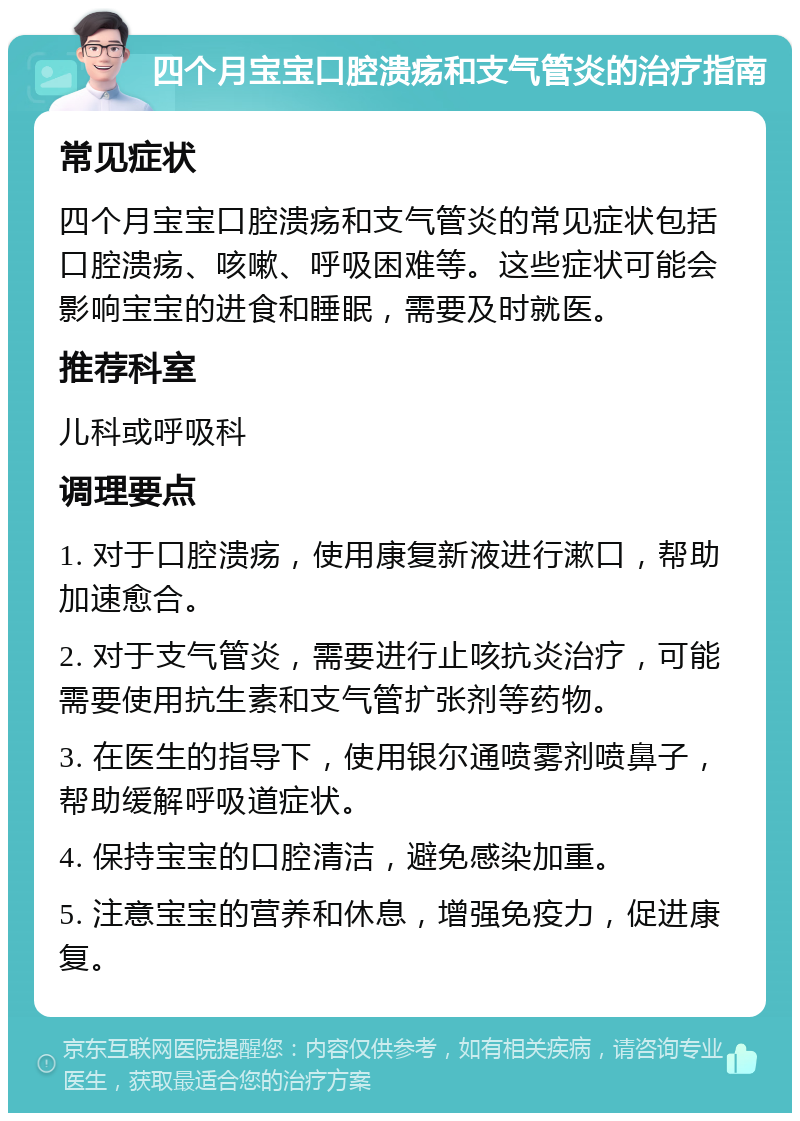 四个月宝宝口腔溃疡和支气管炎的治疗指南 常见症状 四个月宝宝口腔溃疡和支气管炎的常见症状包括口腔溃疡、咳嗽、呼吸困难等。这些症状可能会影响宝宝的进食和睡眠，需要及时就医。 推荐科室 儿科或呼吸科 调理要点 1. 对于口腔溃疡，使用康复新液进行漱口，帮助加速愈合。 2. 对于支气管炎，需要进行止咳抗炎治疗，可能需要使用抗生素和支气管扩张剂等药物。 3. 在医生的指导下，使用银尔通喷雾剂喷鼻子，帮助缓解呼吸道症状。 4. 保持宝宝的口腔清洁，避免感染加重。 5. 注意宝宝的营养和休息，增强免疫力，促进康复。