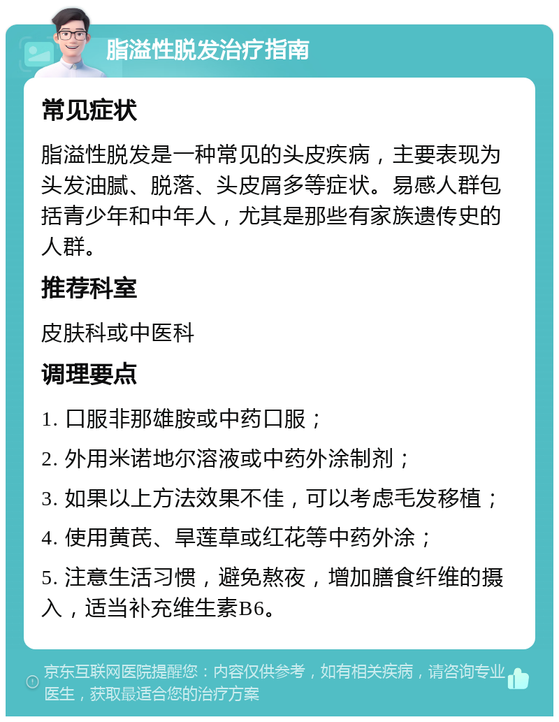 脂溢性脱发治疗指南 常见症状 脂溢性脱发是一种常见的头皮疾病，主要表现为头发油腻、脱落、头皮屑多等症状。易感人群包括青少年和中年人，尤其是那些有家族遗传史的人群。 推荐科室 皮肤科或中医科 调理要点 1. 口服非那雄胺或中药口服； 2. 外用米诺地尔溶液或中药外涂制剂； 3. 如果以上方法效果不佳，可以考虑毛发移植； 4. 使用黄芪、旱莲草或红花等中药外涂； 5. 注意生活习惯，避免熬夜，增加膳食纤维的摄入，适当补充维生素B6。