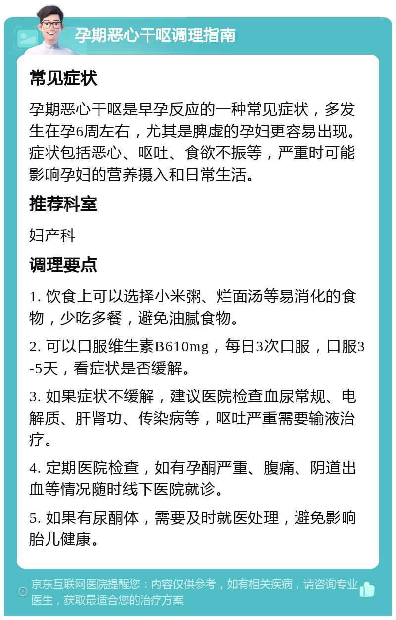 孕期恶心干呕调理指南 常见症状 孕期恶心干呕是早孕反应的一种常见症状，多发生在孕6周左右，尤其是脾虚的孕妇更容易出现。症状包括恶心、呕吐、食欲不振等，严重时可能影响孕妇的营养摄入和日常生活。 推荐科室 妇产科 调理要点 1. 饮食上可以选择小米粥、烂面汤等易消化的食物，少吃多餐，避免油腻食物。 2. 可以口服维生素B610mg，每日3次口服，口服3-5天，看症状是否缓解。 3. 如果症状不缓解，建议医院检查血尿常规、电解质、肝肾功、传染病等，呕吐严重需要输液治疗。 4. 定期医院检查，如有孕酮严重、腹痛、阴道出血等情况随时线下医院就诊。 5. 如果有尿酮体，需要及时就医处理，避免影响胎儿健康。