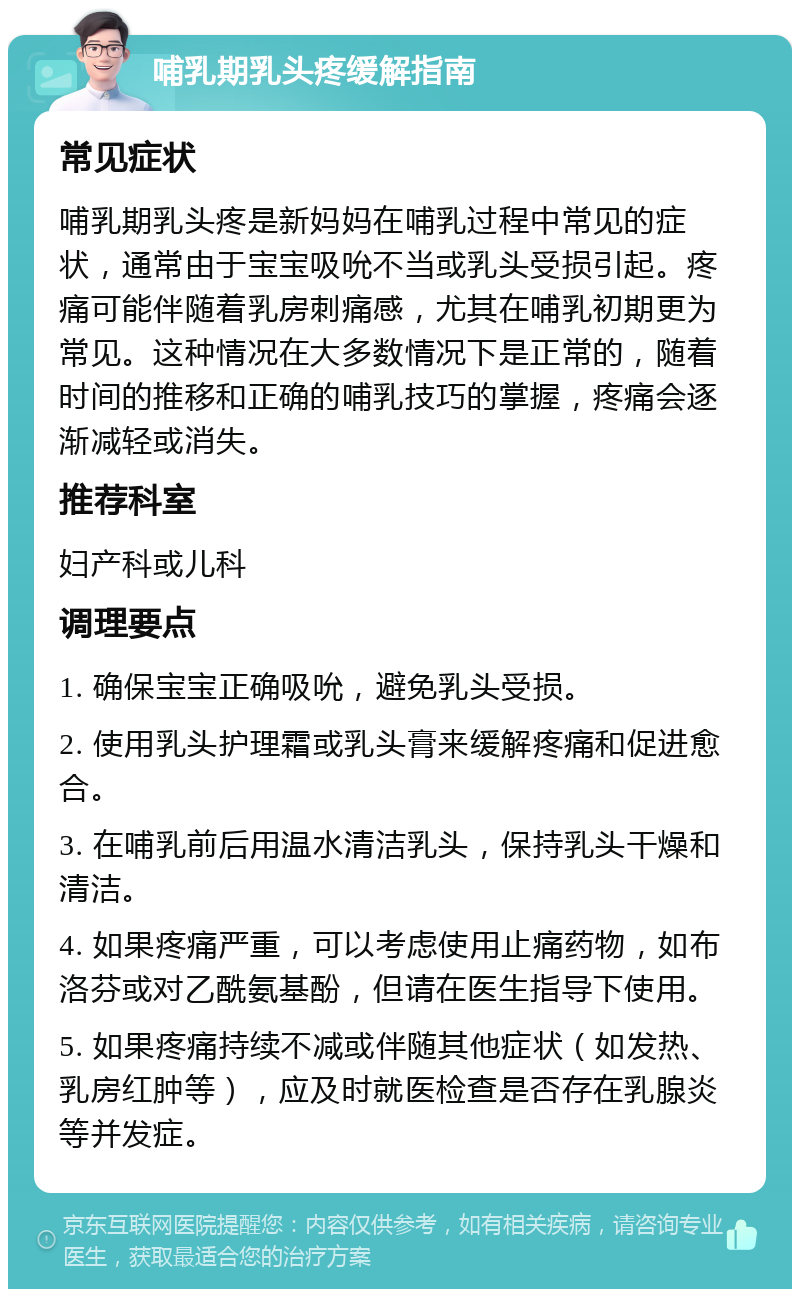 哺乳期乳头疼缓解指南 常见症状 哺乳期乳头疼是新妈妈在哺乳过程中常见的症状，通常由于宝宝吸吮不当或乳头受损引起。疼痛可能伴随着乳房刺痛感，尤其在哺乳初期更为常见。这种情况在大多数情况下是正常的，随着时间的推移和正确的哺乳技巧的掌握，疼痛会逐渐减轻或消失。 推荐科室 妇产科或儿科 调理要点 1. 确保宝宝正确吸吮，避免乳头受损。 2. 使用乳头护理霜或乳头膏来缓解疼痛和促进愈合。 3. 在哺乳前后用温水清洁乳头，保持乳头干燥和清洁。 4. 如果疼痛严重，可以考虑使用止痛药物，如布洛芬或对乙酰氨基酚，但请在医生指导下使用。 5. 如果疼痛持续不减或伴随其他症状（如发热、乳房红肿等），应及时就医检查是否存在乳腺炎等并发症。