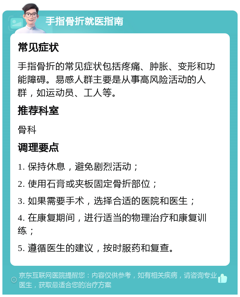 手指骨折就医指南 常见症状 手指骨折的常见症状包括疼痛、肿胀、变形和功能障碍。易感人群主要是从事高风险活动的人群，如运动员、工人等。 推荐科室 骨科 调理要点 1. 保持休息，避免剧烈活动； 2. 使用石膏或夹板固定骨折部位； 3. 如果需要手术，选择合适的医院和医生； 4. 在康复期间，进行适当的物理治疗和康复训练； 5. 遵循医生的建议，按时服药和复查。