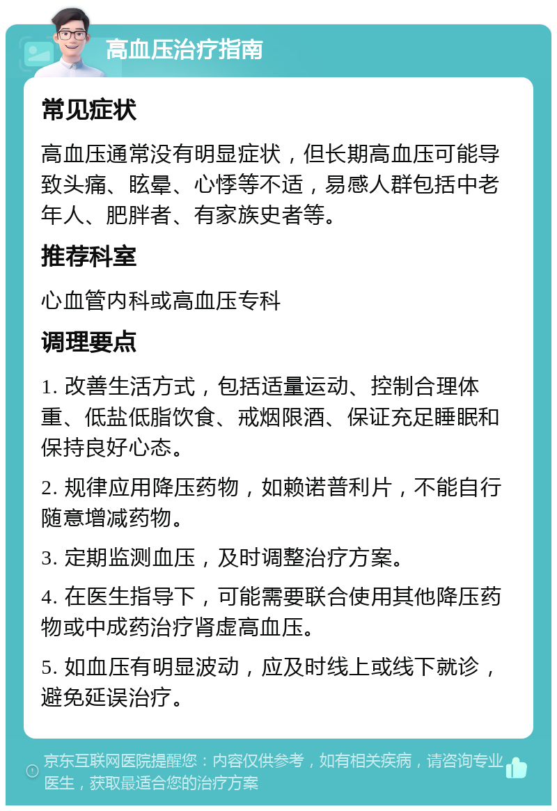 高血压治疗指南 常见症状 高血压通常没有明显症状，但长期高血压可能导致头痛、眩晕、心悸等不适，易感人群包括中老年人、肥胖者、有家族史者等。 推荐科室 心血管内科或高血压专科 调理要点 1. 改善生活方式，包括适量运动、控制合理体重、低盐低脂饮食、戒烟限酒、保证充足睡眠和保持良好心态。 2. 规律应用降压药物，如赖诺普利片，不能自行随意增减药物。 3. 定期监测血压，及时调整治疗方案。 4. 在医生指导下，可能需要联合使用其他降压药物或中成药治疗肾虚高血压。 5. 如血压有明显波动，应及时线上或线下就诊，避免延误治疗。