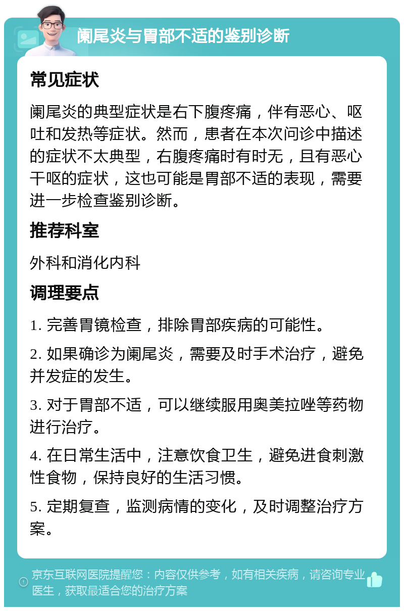 阑尾炎与胃部不适的鉴别诊断 常见症状 阑尾炎的典型症状是右下腹疼痛，伴有恶心、呕吐和发热等症状。然而，患者在本次问诊中描述的症状不太典型，右腹疼痛时有时无，且有恶心干呕的症状，这也可能是胃部不适的表现，需要进一步检查鉴别诊断。 推荐科室 外科和消化内科 调理要点 1. 完善胃镜检查，排除胃部疾病的可能性。 2. 如果确诊为阑尾炎，需要及时手术治疗，避免并发症的发生。 3. 对于胃部不适，可以继续服用奥美拉唑等药物进行治疗。 4. 在日常生活中，注意饮食卫生，避免进食刺激性食物，保持良好的生活习惯。 5. 定期复查，监测病情的变化，及时调整治疗方案。