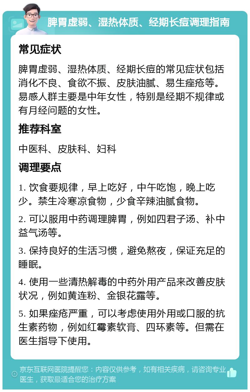 脾胃虚弱、湿热体质、经期长痘调理指南 常见症状 脾胃虚弱、湿热体质、经期长痘的常见症状包括消化不良、食欲不振、皮肤油腻、易生痤疮等。易感人群主要是中年女性，特别是经期不规律或有月经问题的女性。 推荐科室 中医科、皮肤科、妇科 调理要点 1. 饮食要规律，早上吃好，中午吃饱，晚上吃少。禁生冷寒凉食物，少食辛辣油腻食物。 2. 可以服用中药调理脾胃，例如四君子汤、补中益气汤等。 3. 保持良好的生活习惯，避免熬夜，保证充足的睡眠。 4. 使用一些清热解毒的中药外用产品来改善皮肤状况，例如黄连粉、金银花露等。 5. 如果痤疮严重，可以考虑使用外用或口服的抗生素药物，例如红霉素软膏、四环素等。但需在医生指导下使用。