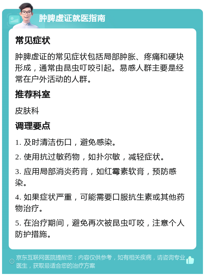 肿脾虚证就医指南 常见症状 肿脾虚证的常见症状包括局部肿胀、疼痛和硬块形成，通常由昆虫叮咬引起。易感人群主要是经常在户外活动的人群。 推荐科室 皮肤科 调理要点 1. 及时清洁伤口，避免感染。 2. 使用抗过敏药物，如扑尔敏，减轻症状。 3. 应用局部消炎药膏，如红霉素软膏，预防感染。 4. 如果症状严重，可能需要口服抗生素或其他药物治疗。 5. 在治疗期间，避免再次被昆虫叮咬，注意个人防护措施。