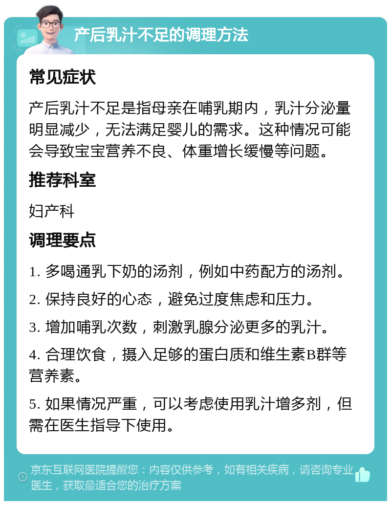 产后乳汁不足的调理方法 常见症状 产后乳汁不足是指母亲在哺乳期内，乳汁分泌量明显减少，无法满足婴儿的需求。这种情况可能会导致宝宝营养不良、体重增长缓慢等问题。 推荐科室 妇产科 调理要点 1. 多喝通乳下奶的汤剂，例如中药配方的汤剂。 2. 保持良好的心态，避免过度焦虑和压力。 3. 增加哺乳次数，刺激乳腺分泌更多的乳汁。 4. 合理饮食，摄入足够的蛋白质和维生素B群等营养素。 5. 如果情况严重，可以考虑使用乳汁增多剂，但需在医生指导下使用。