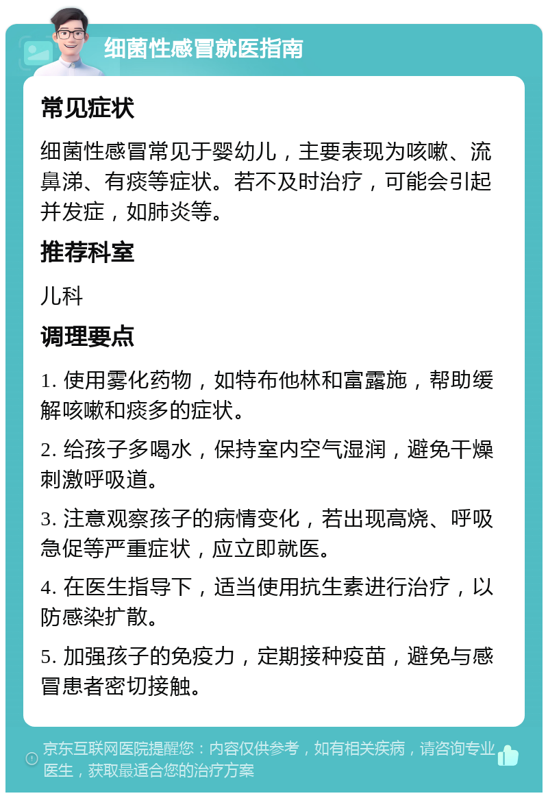 细菌性感冒就医指南 常见症状 细菌性感冒常见于婴幼儿，主要表现为咳嗽、流鼻涕、有痰等症状。若不及时治疗，可能会引起并发症，如肺炎等。 推荐科室 儿科 调理要点 1. 使用雾化药物，如特布他林和富露施，帮助缓解咳嗽和痰多的症状。 2. 给孩子多喝水，保持室内空气湿润，避免干燥刺激呼吸道。 3. 注意观察孩子的病情变化，若出现高烧、呼吸急促等严重症状，应立即就医。 4. 在医生指导下，适当使用抗生素进行治疗，以防感染扩散。 5. 加强孩子的免疫力，定期接种疫苗，避免与感冒患者密切接触。