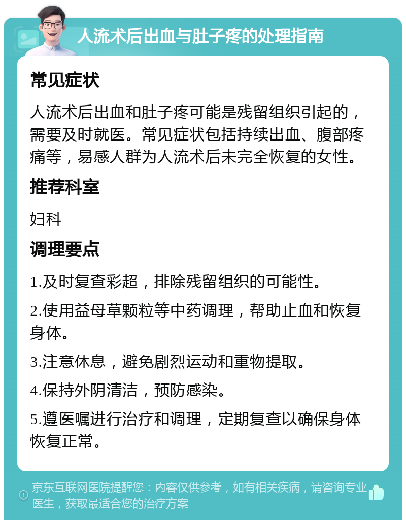 人流术后出血与肚子疼的处理指南 常见症状 人流术后出血和肚子疼可能是残留组织引起的，需要及时就医。常见症状包括持续出血、腹部疼痛等，易感人群为人流术后未完全恢复的女性。 推荐科室 妇科 调理要点 1.及时复查彩超，排除残留组织的可能性。 2.使用益母草颗粒等中药调理，帮助止血和恢复身体。 3.注意休息，避免剧烈运动和重物提取。 4.保持外阴清洁，预防感染。 5.遵医嘱进行治疗和调理，定期复查以确保身体恢复正常。