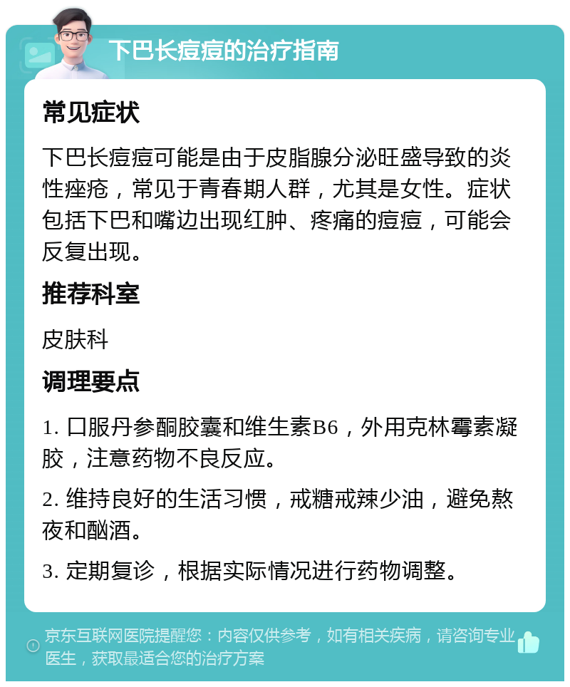 下巴长痘痘的治疗指南 常见症状 下巴长痘痘可能是由于皮脂腺分泌旺盛导致的炎性痤疮，常见于青春期人群，尤其是女性。症状包括下巴和嘴边出现红肿、疼痛的痘痘，可能会反复出现。 推荐科室 皮肤科 调理要点 1. 口服丹参酮胶囊和维生素B6，外用克林霉素凝胶，注意药物不良反应。 2. 维持良好的生活习惯，戒糖戒辣少油，避免熬夜和酗酒。 3. 定期复诊，根据实际情况进行药物调整。