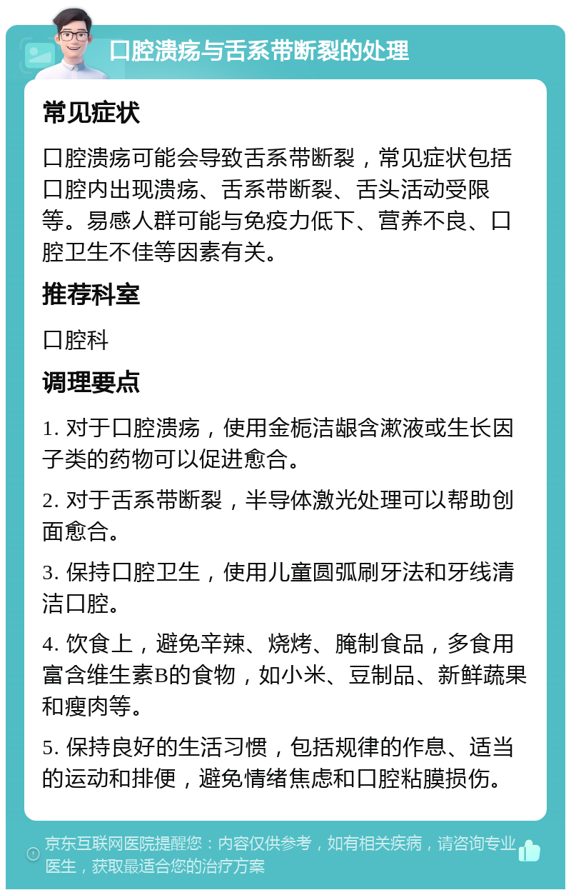 口腔溃疡与舌系带断裂的处理 常见症状 口腔溃疡可能会导致舌系带断裂，常见症状包括口腔内出现溃疡、舌系带断裂、舌头活动受限等。易感人群可能与免疫力低下、营养不良、口腔卫生不佳等因素有关。 推荐科室 口腔科 调理要点 1. 对于口腔溃疡，使用金栀洁龈含漱液或生长因子类的药物可以促进愈合。 2. 对于舌系带断裂，半导体激光处理可以帮助创面愈合。 3. 保持口腔卫生，使用儿童圆弧刷牙法和牙线清洁口腔。 4. 饮食上，避免辛辣、烧烤、腌制食品，多食用富含维生素B的食物，如小米、豆制品、新鲜蔬果和瘦肉等。 5. 保持良好的生活习惯，包括规律的作息、适当的运动和排便，避免情绪焦虑和口腔粘膜损伤。