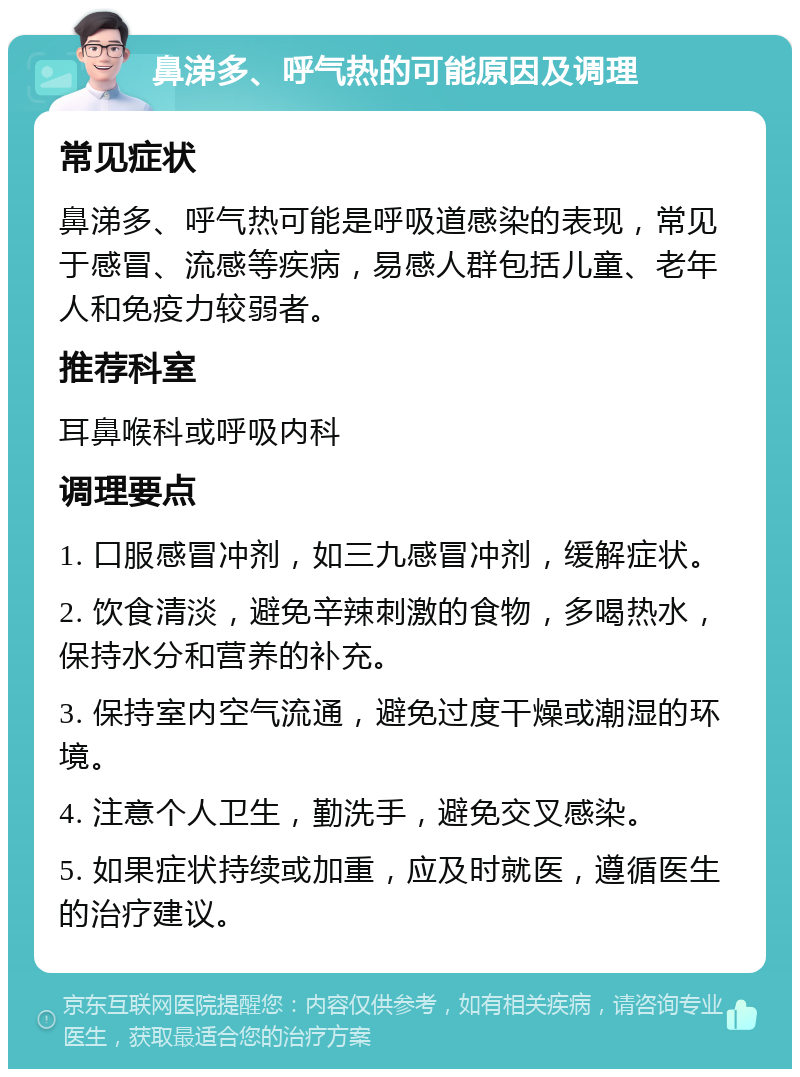 鼻涕多、呼气热的可能原因及调理 常见症状 鼻涕多、呼气热可能是呼吸道感染的表现，常见于感冒、流感等疾病，易感人群包括儿童、老年人和免疫力较弱者。 推荐科室 耳鼻喉科或呼吸内科 调理要点 1. 口服感冒冲剂，如三九感冒冲剂，缓解症状。 2. 饮食清淡，避免辛辣刺激的食物，多喝热水，保持水分和营养的补充。 3. 保持室内空气流通，避免过度干燥或潮湿的环境。 4. 注意个人卫生，勤洗手，避免交叉感染。 5. 如果症状持续或加重，应及时就医，遵循医生的治疗建议。