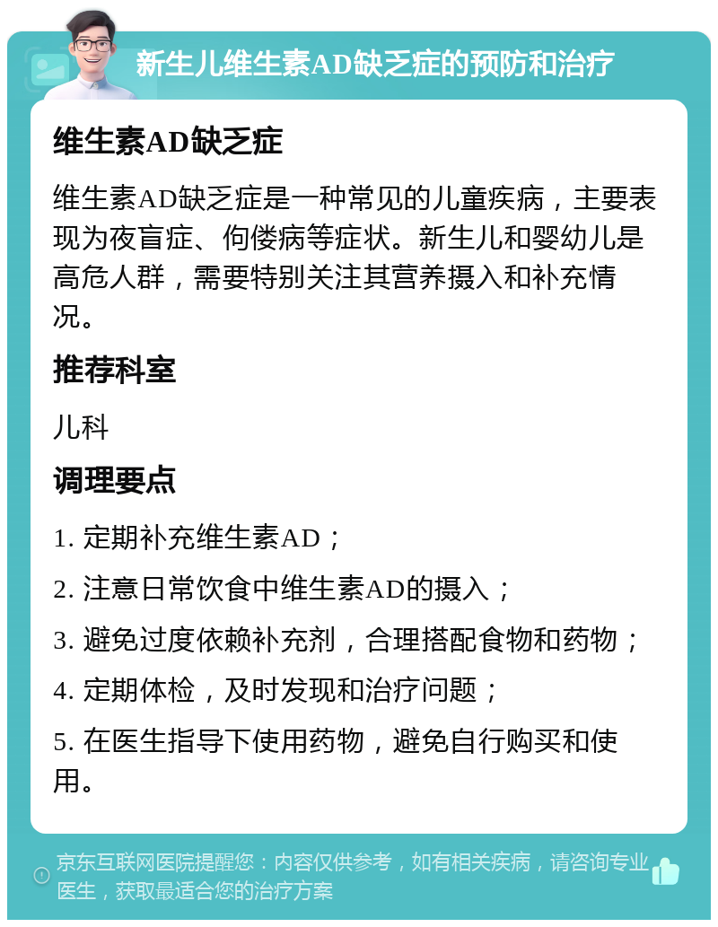 新生儿维生素AD缺乏症的预防和治疗 维生素AD缺乏症 维生素AD缺乏症是一种常见的儿童疾病，主要表现为夜盲症、佝偻病等症状。新生儿和婴幼儿是高危人群，需要特别关注其营养摄入和补充情况。 推荐科室 儿科 调理要点 1. 定期补充维生素AD； 2. 注意日常饮食中维生素AD的摄入； 3. 避免过度依赖补充剂，合理搭配食物和药物； 4. 定期体检，及时发现和治疗问题； 5. 在医生指导下使用药物，避免自行购买和使用。