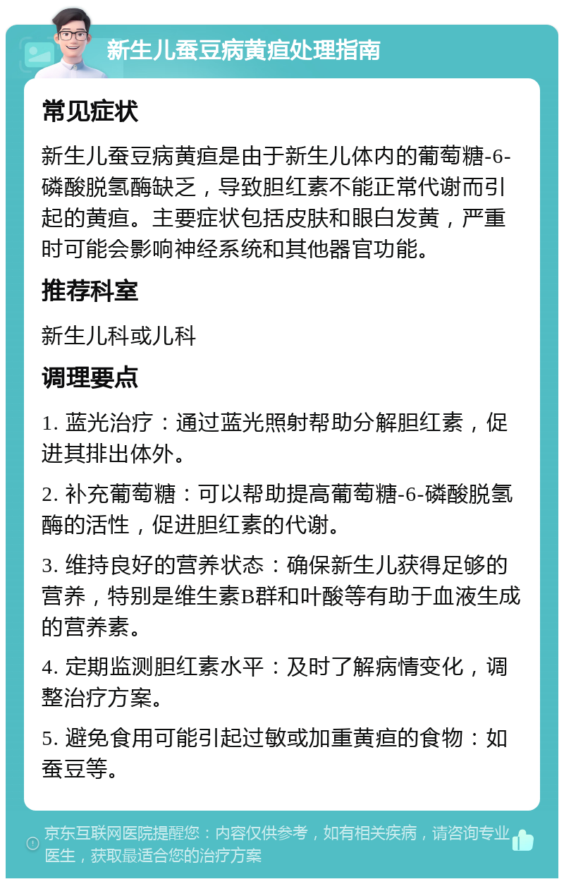 新生儿蚕豆病黄疸处理指南 常见症状 新生儿蚕豆病黄疸是由于新生儿体内的葡萄糖-6-磷酸脱氢酶缺乏，导致胆红素不能正常代谢而引起的黄疸。主要症状包括皮肤和眼白发黄，严重时可能会影响神经系统和其他器官功能。 推荐科室 新生儿科或儿科 调理要点 1. 蓝光治疗：通过蓝光照射帮助分解胆红素，促进其排出体外。 2. 补充葡萄糖：可以帮助提高葡萄糖-6-磷酸脱氢酶的活性，促进胆红素的代谢。 3. 维持良好的营养状态：确保新生儿获得足够的营养，特别是维生素B群和叶酸等有助于血液生成的营养素。 4. 定期监测胆红素水平：及时了解病情变化，调整治疗方案。 5. 避免食用可能引起过敏或加重黄疸的食物：如蚕豆等。