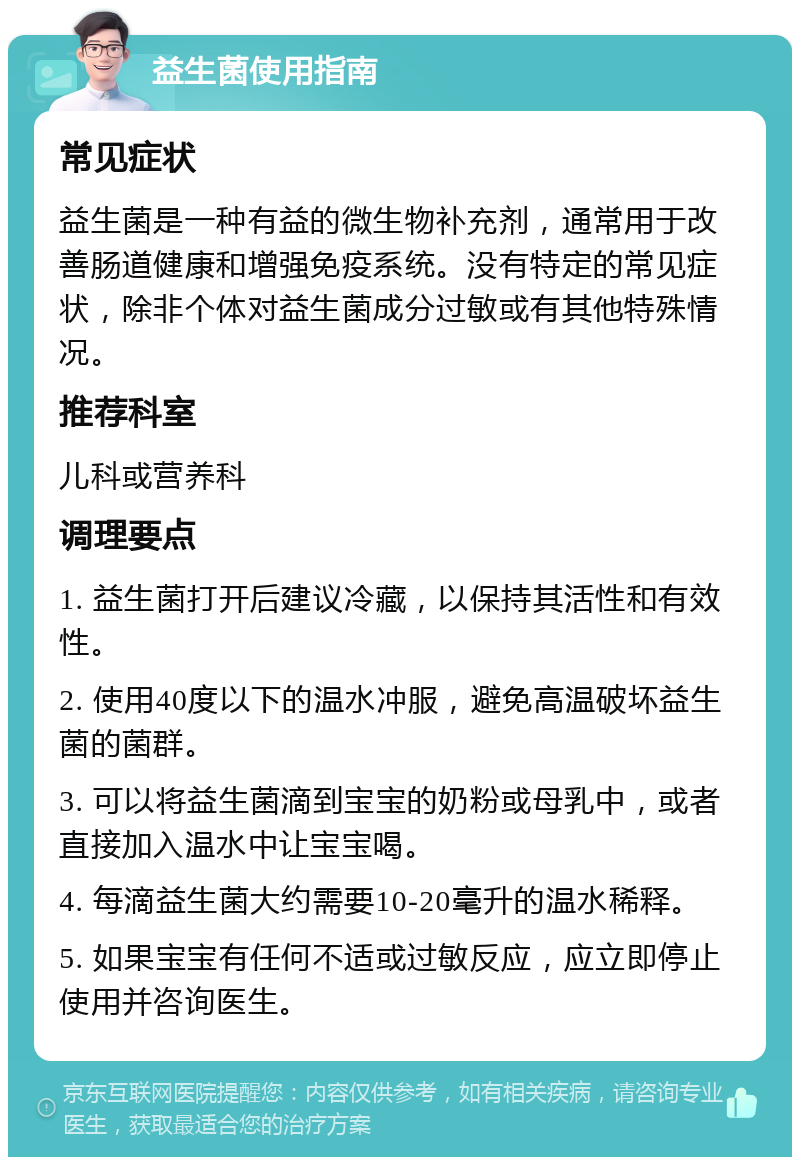 益生菌使用指南 常见症状 益生菌是一种有益的微生物补充剂，通常用于改善肠道健康和增强免疫系统。没有特定的常见症状，除非个体对益生菌成分过敏或有其他特殊情况。 推荐科室 儿科或营养科 调理要点 1. 益生菌打开后建议冷藏，以保持其活性和有效性。 2. 使用40度以下的温水冲服，避免高温破坏益生菌的菌群。 3. 可以将益生菌滴到宝宝的奶粉或母乳中，或者直接加入温水中让宝宝喝。 4. 每滴益生菌大约需要10-20毫升的温水稀释。 5. 如果宝宝有任何不适或过敏反应，应立即停止使用并咨询医生。