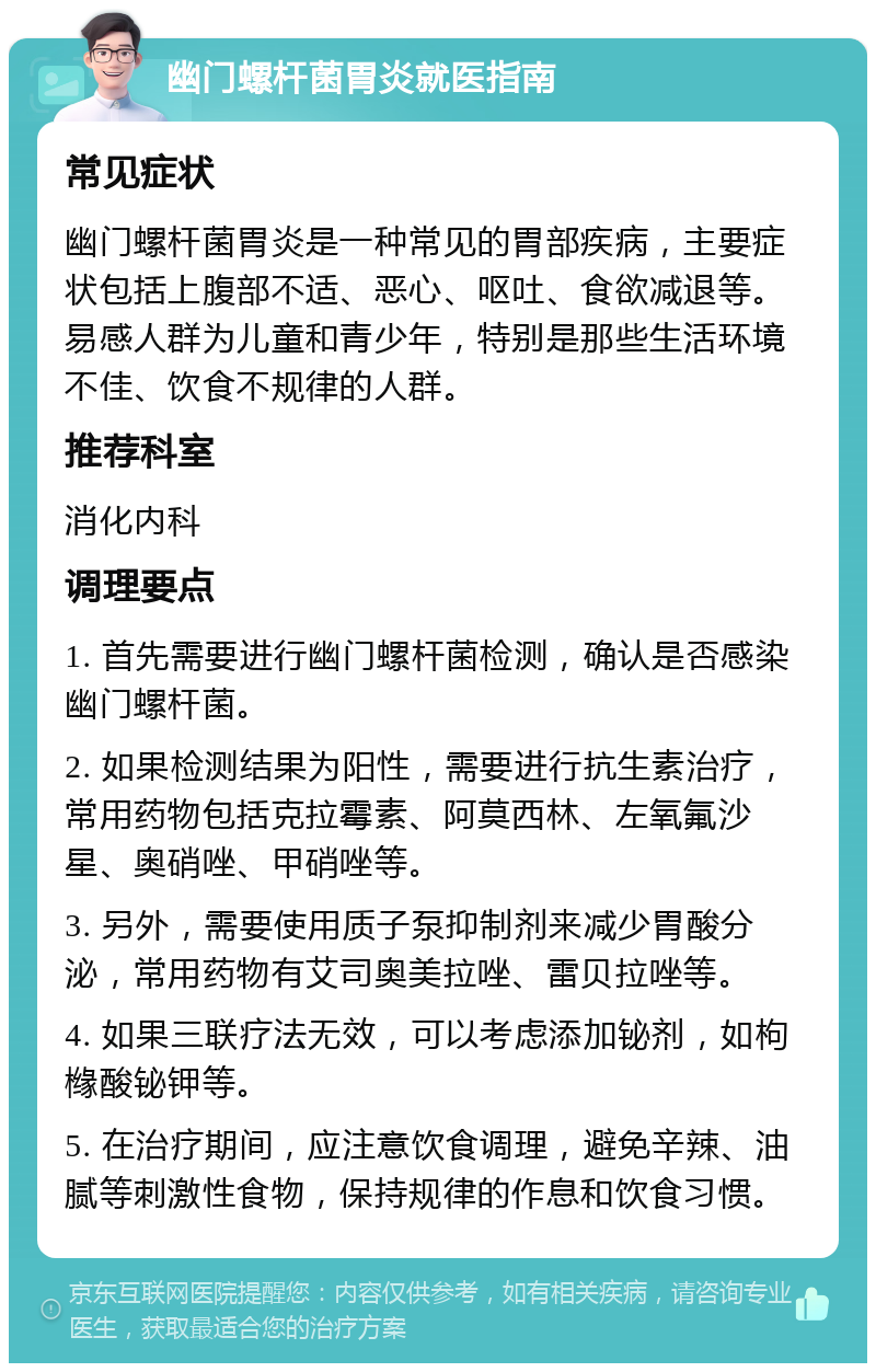 幽门螺杆菌胃炎就医指南 常见症状 幽门螺杆菌胃炎是一种常见的胃部疾病，主要症状包括上腹部不适、恶心、呕吐、食欲减退等。易感人群为儿童和青少年，特别是那些生活环境不佳、饮食不规律的人群。 推荐科室 消化内科 调理要点 1. 首先需要进行幽门螺杆菌检测，确认是否感染幽门螺杆菌。 2. 如果检测结果为阳性，需要进行抗生素治疗，常用药物包括克拉霉素、阿莫西林、左氧氟沙星、奥硝唑、甲硝唑等。 3. 另外，需要使用质子泵抑制剂来减少胃酸分泌，常用药物有艾司奥美拉唑、雷贝拉唑等。 4. 如果三联疗法无效，可以考虑添加铋剂，如枸橼酸铋钾等。 5. 在治疗期间，应注意饮食调理，避免辛辣、油腻等刺激性食物，保持规律的作息和饮食习惯。