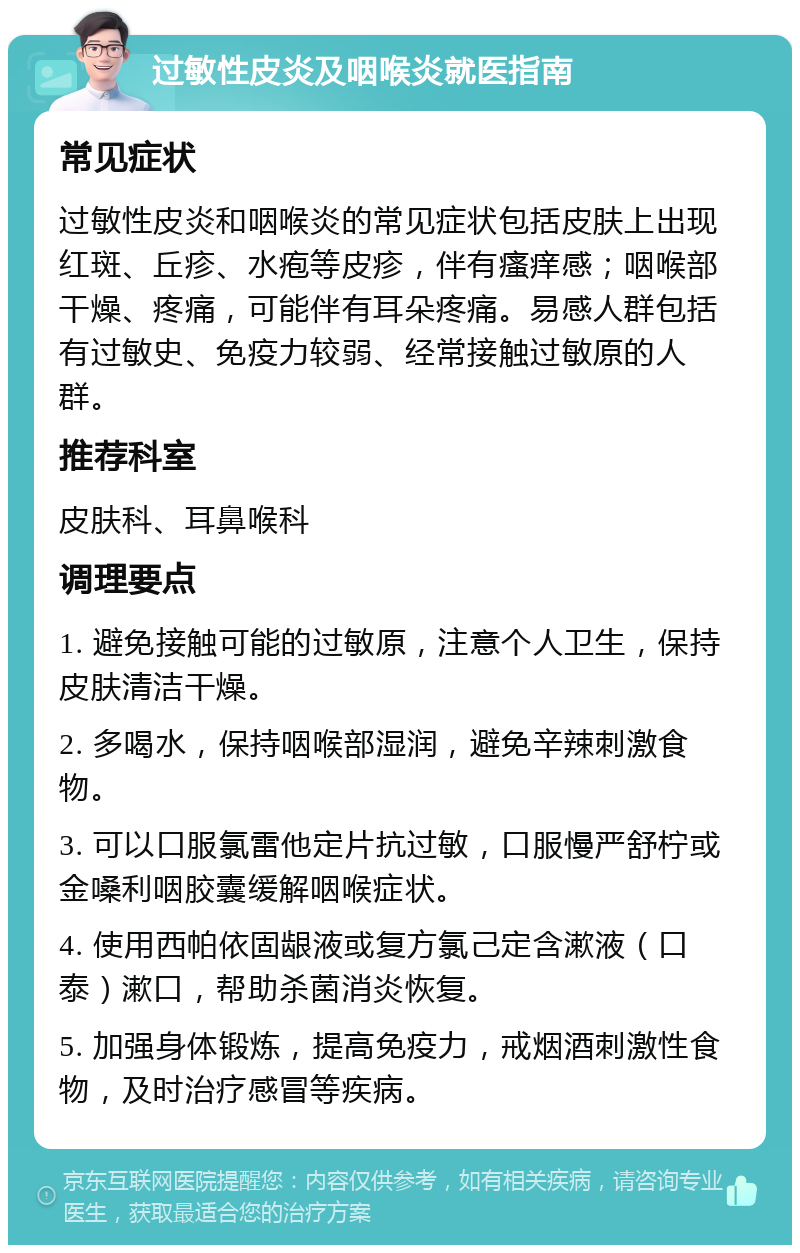 过敏性皮炎及咽喉炎就医指南 常见症状 过敏性皮炎和咽喉炎的常见症状包括皮肤上出现红斑、丘疹、水疱等皮疹，伴有瘙痒感；咽喉部干燥、疼痛，可能伴有耳朵疼痛。易感人群包括有过敏史、免疫力较弱、经常接触过敏原的人群。 推荐科室 皮肤科、耳鼻喉科 调理要点 1. 避免接触可能的过敏原，注意个人卫生，保持皮肤清洁干燥。 2. 多喝水，保持咽喉部湿润，避免辛辣刺激食物。 3. 可以口服氯雷他定片抗过敏，口服慢严舒柠或金嗓利咽胶囊缓解咽喉症状。 4. 使用西帕依固龈液或复方氯己定含漱液（口泰）漱口，帮助杀菌消炎恢复。 5. 加强身体锻炼，提高免疫力，戒烟酒刺激性食物，及时治疗感冒等疾病。