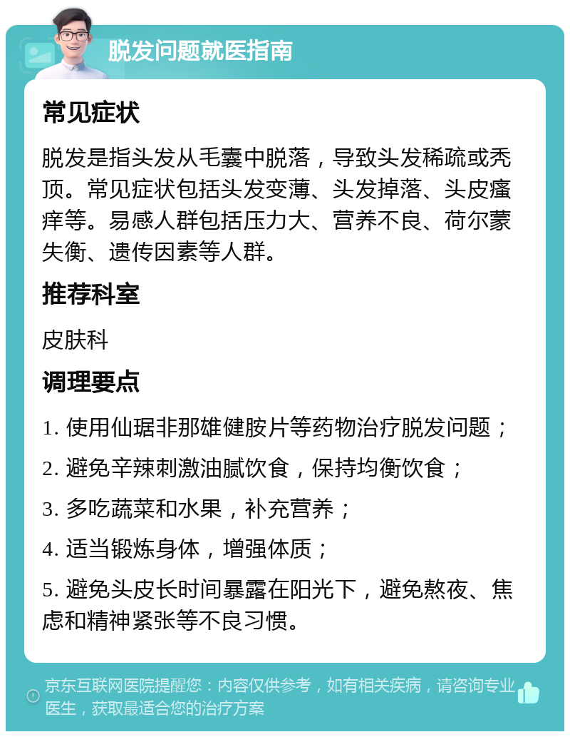 脱发问题就医指南 常见症状 脱发是指头发从毛囊中脱落，导致头发稀疏或秃顶。常见症状包括头发变薄、头发掉落、头皮瘙痒等。易感人群包括压力大、营养不良、荷尔蒙失衡、遗传因素等人群。 推荐科室 皮肤科 调理要点 1. 使用仙琚非那雄健胺片等药物治疗脱发问题； 2. 避免辛辣刺激油腻饮食，保持均衡饮食； 3. 多吃蔬菜和水果，补充营养； 4. 适当锻炼身体，增强体质； 5. 避免头皮长时间暴露在阳光下，避免熬夜、焦虑和精神紧张等不良习惯。