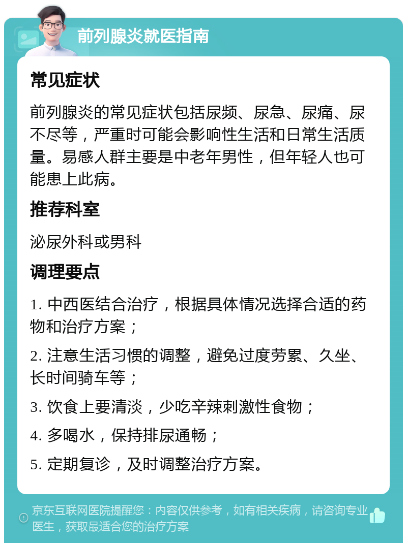 前列腺炎就医指南 常见症状 前列腺炎的常见症状包括尿频、尿急、尿痛、尿不尽等，严重时可能会影响性生活和日常生活质量。易感人群主要是中老年男性，但年轻人也可能患上此病。 推荐科室 泌尿外科或男科 调理要点 1. 中西医结合治疗，根据具体情况选择合适的药物和治疗方案； 2. 注意生活习惯的调整，避免过度劳累、久坐、长时间骑车等； 3. 饮食上要清淡，少吃辛辣刺激性食物； 4. 多喝水，保持排尿通畅； 5. 定期复诊，及时调整治疗方案。