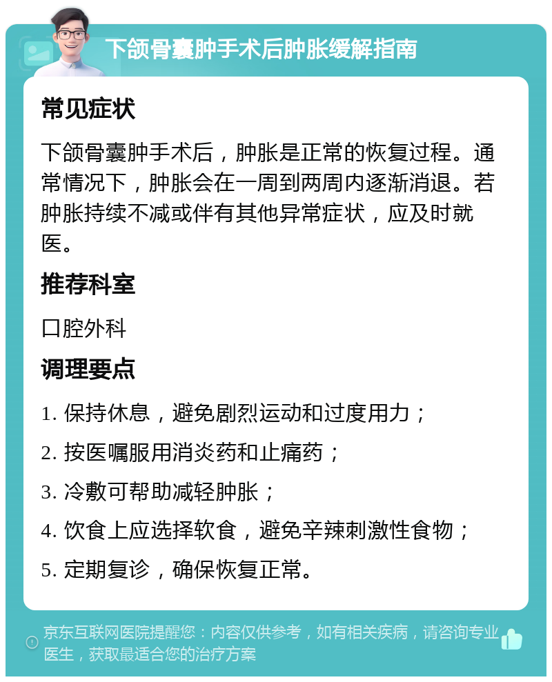 下颌骨囊肿手术后肿胀缓解指南 常见症状 下颌骨囊肿手术后，肿胀是正常的恢复过程。通常情况下，肿胀会在一周到两周内逐渐消退。若肿胀持续不减或伴有其他异常症状，应及时就医。 推荐科室 口腔外科 调理要点 1. 保持休息，避免剧烈运动和过度用力； 2. 按医嘱服用消炎药和止痛药； 3. 冷敷可帮助减轻肿胀； 4. 饮食上应选择软食，避免辛辣刺激性食物； 5. 定期复诊，确保恢复正常。